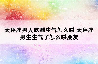 天秤座男人吃醋生气怎么哄 天秤座男生生气了怎么哄朋友